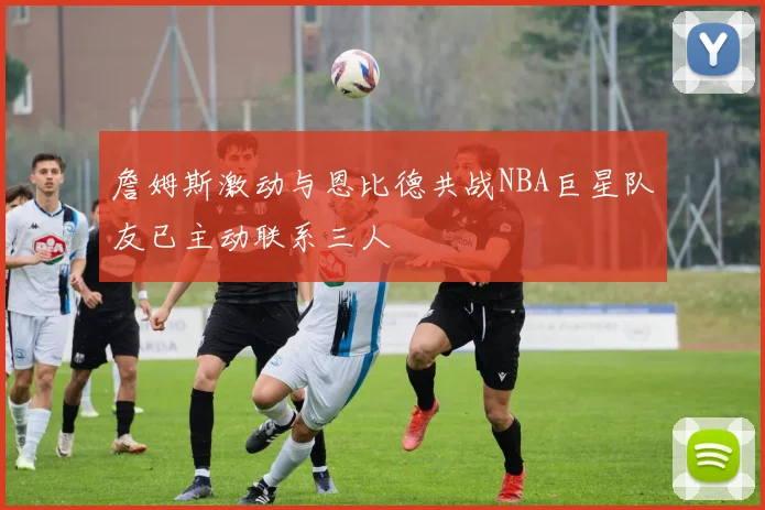 詹姆斯激动与恩比德共战NBA巨星队友已主动联系三人