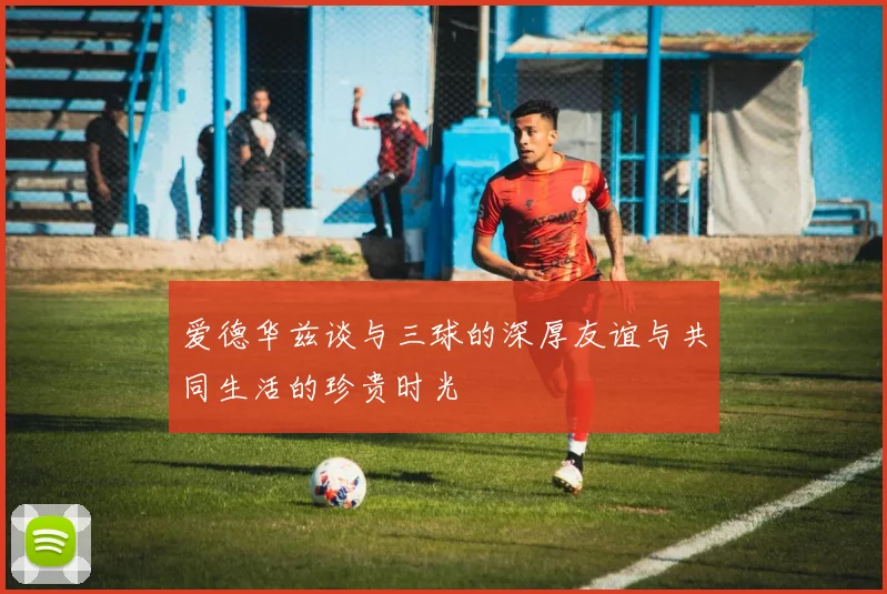 爱德华兹谈与三球的深厚友谊与共同生活的珍贵时光