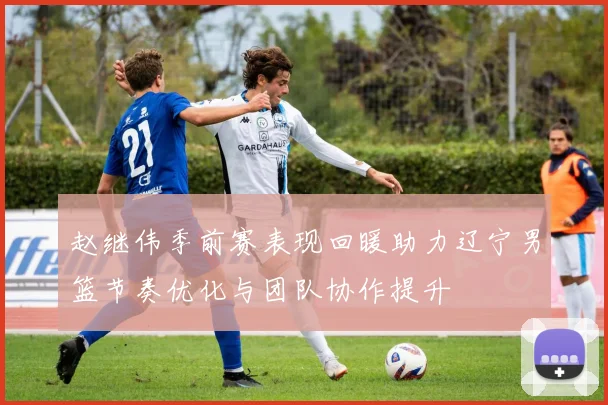 赵继伟季前赛表现回暖助力辽宁男篮节奏优化与团队协作提升