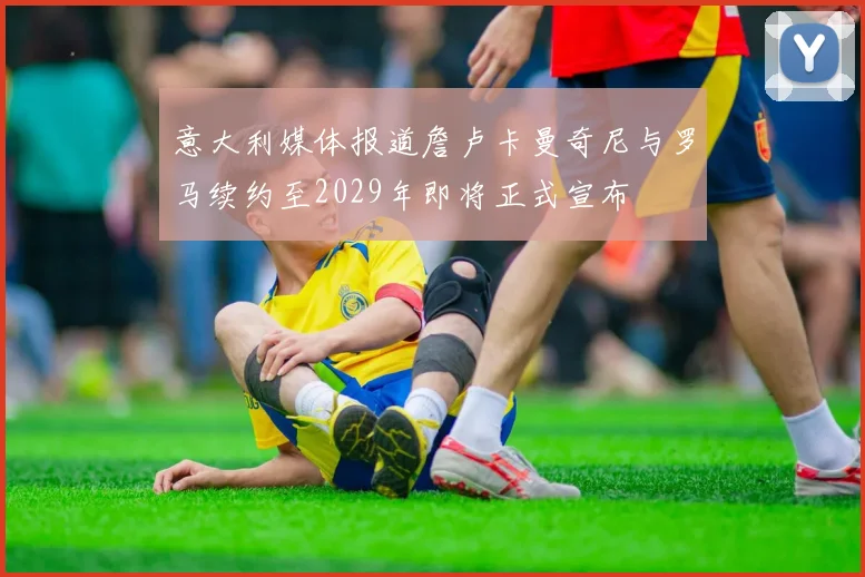 意大利媒体报道詹卢卡曼奇尼与罗马续约至2029年即将正式宣布