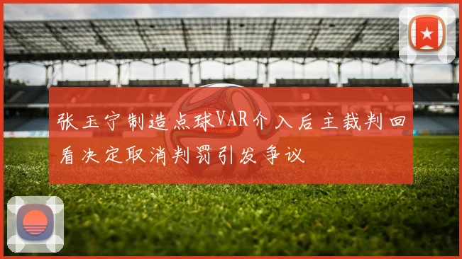 张玉宁制造点球VAR介入后主裁判回看决定取消判罚引发争议