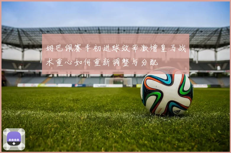 姆巴佩赛季初进球效率激增皇马战术重心如何重新调整与分配