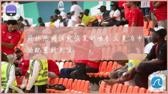 贝林厄姆伤愈恢复训练引发皇马中场配置新关注