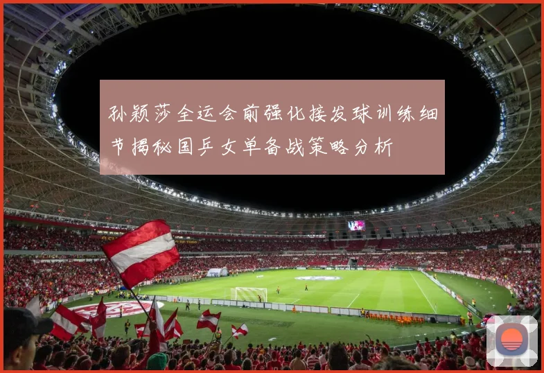 孙颖莎全运会前强化接发球训练细节揭秘国乒女单备战策略分析