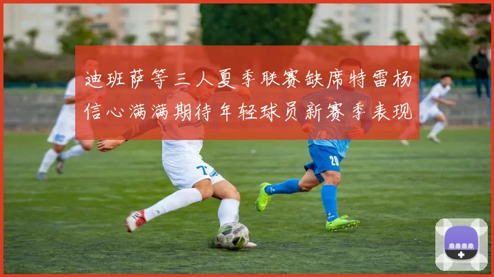 迪班萨等三人夏季联赛缺席特雷杨信心满满期待年轻球员新赛季表现