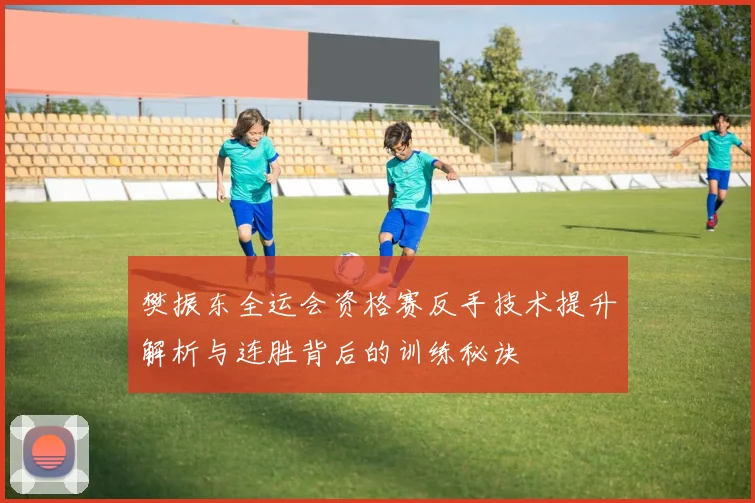 樊振东全运会资格赛反手技术提升解析与连胜背后的训练秘诀