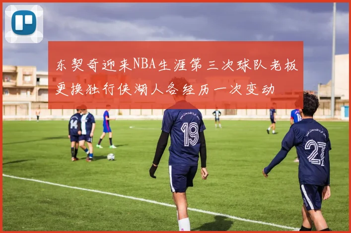 东契奇迎来NBA生涯第三次球队老板更换独行侠湖人各经历一次变动